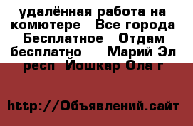 удалённая работа на комютере - Все города Бесплатное » Отдам бесплатно   . Марий Эл респ.,Йошкар-Ола г.